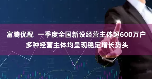 富腾优配  一季度全国新设经营主体超600万户 多种经营主体均呈现稳定增长势头