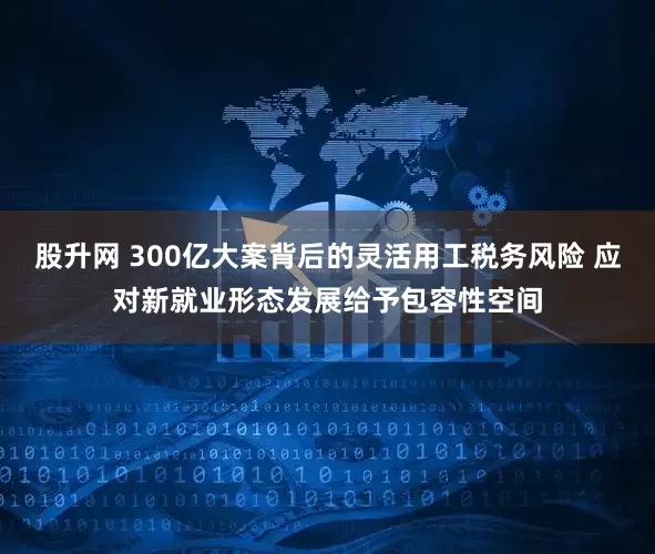 股升网 300亿大案背后的灵活用工税务风险 应对新就业形态发展给予包容性空间