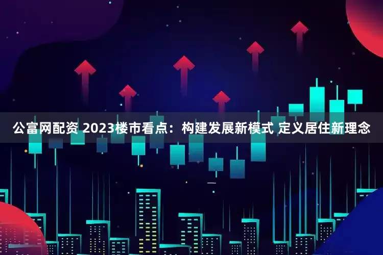 公富网配资 2023楼市看点：构建发展新模式 定义居住新理念