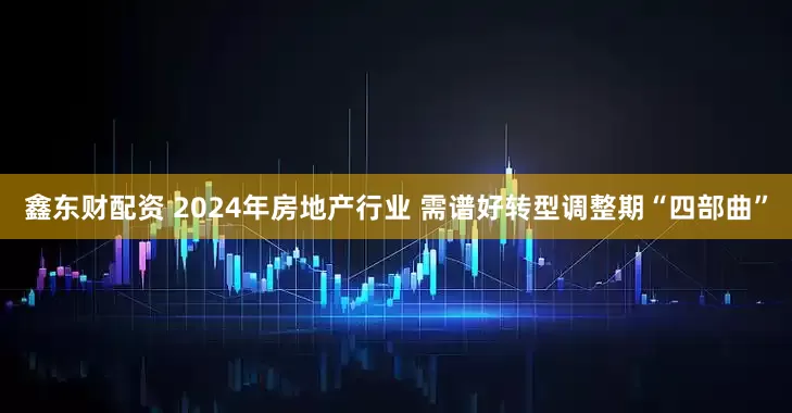 鑫东财配资 2024年房地产行业 需谱好转型调整期“四部曲”