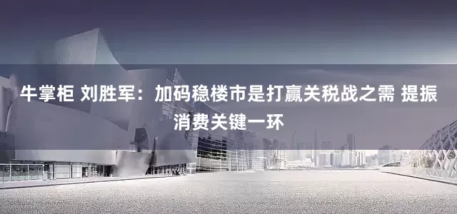 牛掌柜 刘胜军：加码稳楼市是打赢关税战之需 提振消费关键一环