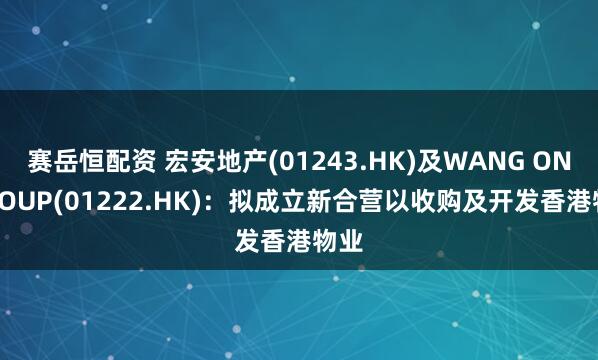 赛岳恒配资 宏安地产(01243.HK)及WANG ON GROUP(01222.HK)：拟成立新合营以收购及开发香港物业