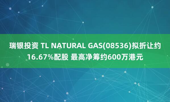 瑞银投资 TL NATURAL GAS(08536)拟折让约16.67%配股 最高净筹约600万港元