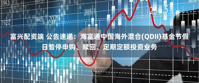 富兴配资端 公告速递：海富通中国海外混合(QDII)基金节假日暂停申购、赎回、定期定额投资业务