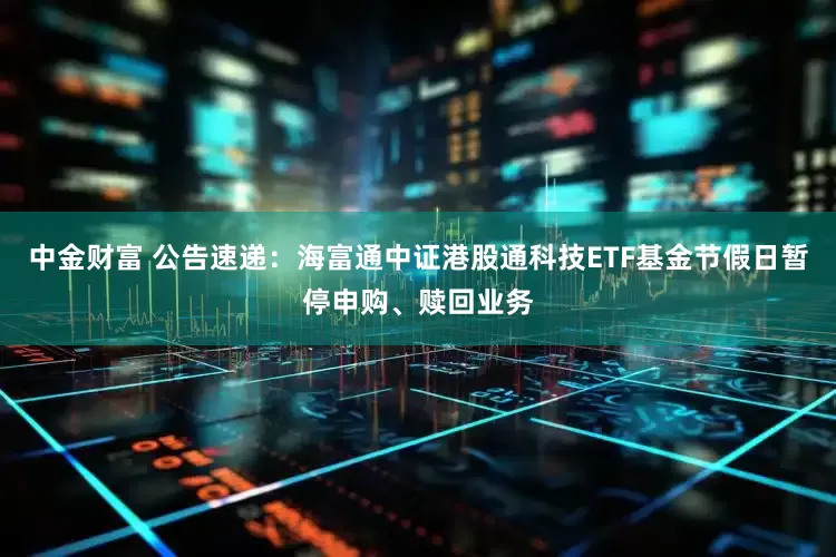 中金财富 公告速递：海富通中证港股通科技ETF基金节假日暂停申购、赎回业务