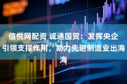 信悦网配资 诚通国贸：发挥央企引领支撑作用，助力先进制造业出海