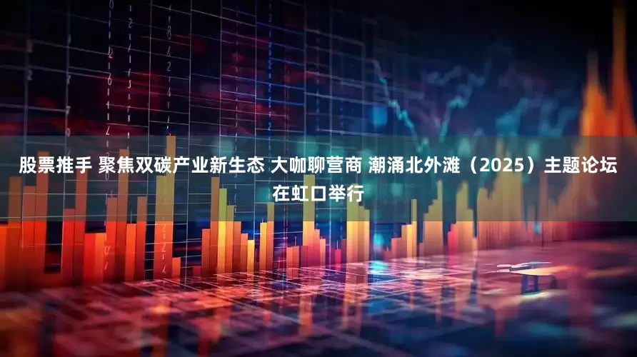 股票推手 聚焦双碳产业新生态 大咖聊营商 潮涌北外滩（2025）主题论坛在虹口举行