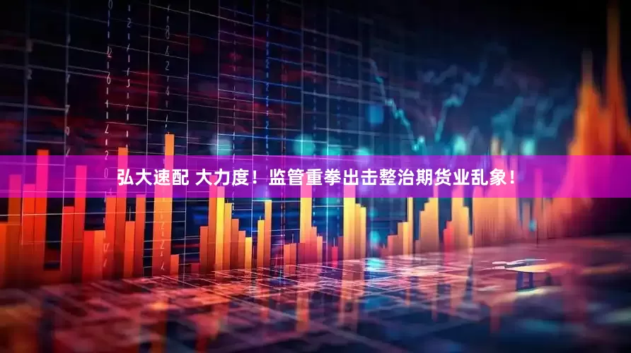 弘大速配 大力度！监管重拳出击整治期货业乱象！