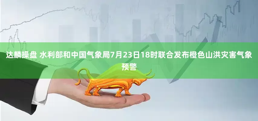 达麟操盘 水利部和中国气象局7月23日18时联合发布橙色山洪灾害气象预警