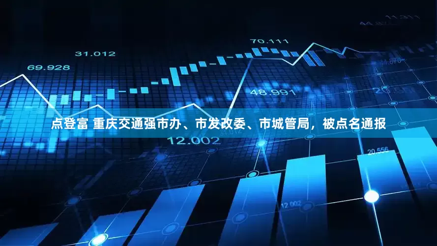 点登富 重庆交通强市办、市发改委、市城管局，被点名通报