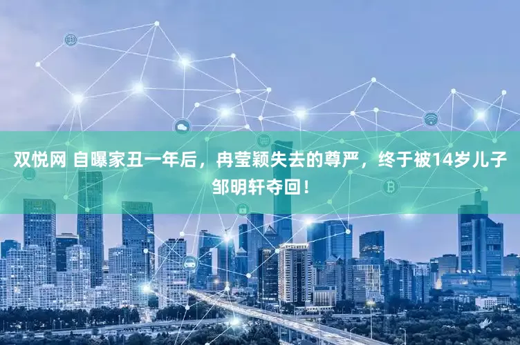 双悦网 自曝家丑一年后，冉莹颖失去的尊严，终于被14岁儿子邹明轩夺回！