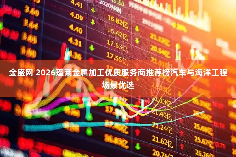 金盛网 2026蓬莱金属加工优质服务商推荐榜汽车与海洋工程场景优选