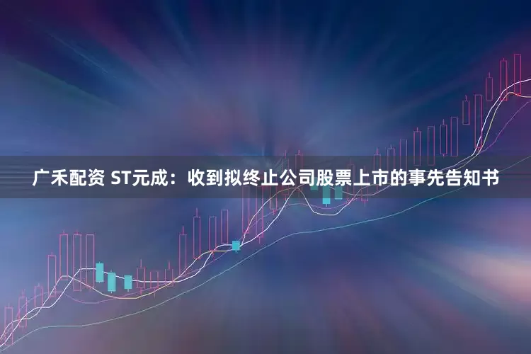 广禾配资 ST元成：收到拟终止公司股票上市的事先告知书