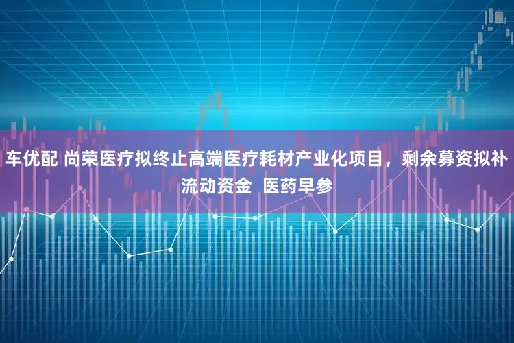 车优配 尚荣医疗拟终止高端医疗耗材产业化项目,剩余募资拟补流动资金 医药早参