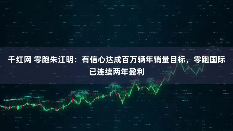 千红网 零跑朱江明：有信心达成百万辆年销量目标，零跑国际已连续两年盈利