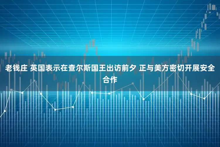 老钱庄 英国表示在查尔斯国王出访前夕 正与美方密切开展安全合作