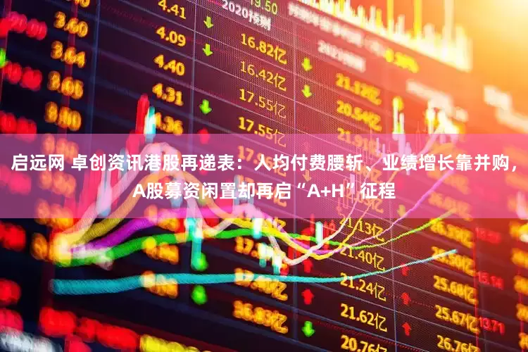 启远网 卓创资讯港股再递表：人均付费腰斩、业绩增长靠并购，A股募资闲置却再启“A+H”征程